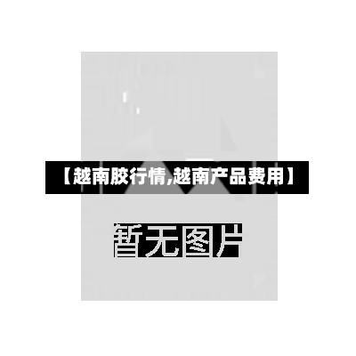 【越南胶行情,越南产品费用】-第3张图片