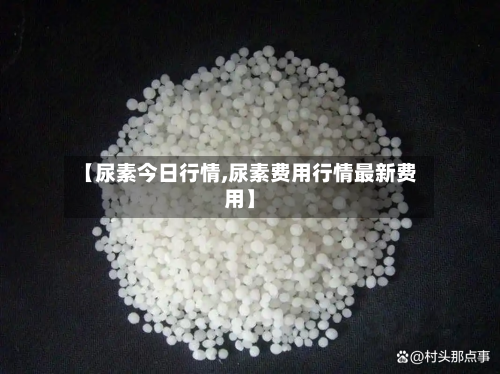 【尿素今日行情,尿素费用行情最新费用】
