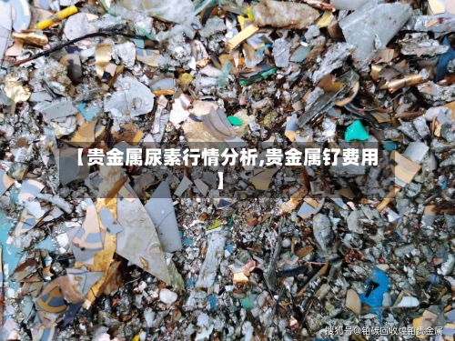 【贵金属尿素行情分析,贵金属钌费用】-第2张图片