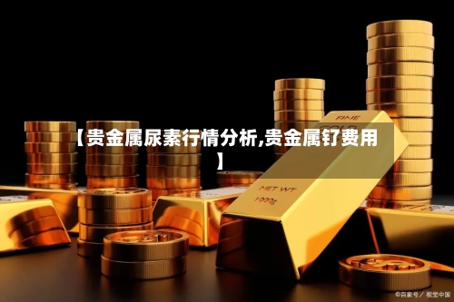 【贵金属尿素行情分析,贵金属钌费用】