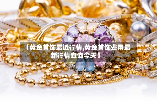 【黄金首饰最近行情,黄金首饰费用最新行情查询今天】-第3张图片